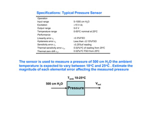 0-1000 cm H2O
±15 V dc
0-5 V
0-50oC nominal at 25oC
±0.5%FSO
Less than ±0.15%FSO
±0.25%of reading
0.02%/oC of reading from 25oC
0.02%/oC FSO from 25oC
Operation
Input range
Excitation
Output range
Temperature range
Performance
Linearity error eL
Hysteresis error eh
Sensitivity error eS
Thermal sensitivity error eST
Thermal zero drift eZT
Specifications: Typical Pressure Sensor
The sensor is used to measure a pressure of 500 cm H2O the ambient
temperature is expected to vary between 18oC and 25oC . Estimate the
magnitude of each elemental error affecting the measured pressure
Pressure
500 cm H2O
Tamb 18-25oC
Vout
 