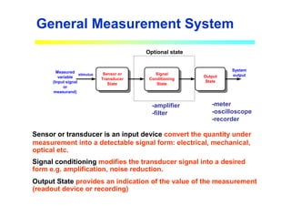 General Measurement System
-amplifier
-filter
-meter
-oscilloscope
-recorder
Sensor or
Transducer
State
Signal
Conditioning
State
Output
State
Measured
variable
(Input signal
or
measurand)
stimulus
System
output
Optional state
Sensor or transducer is an input device convert the quantity under
measurement into a detectable signal form: electrical, mechanical,
optical etc.
Signal conditioning modifies the transducer signal into a desired
form e.g. amplification, noise reduction.
Output State provides an indication of the value of the measurement
(readout device or recording)
 