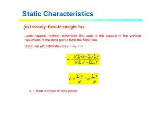 Static Characteristics
(c) Linearity: Best-fit straight line
Least square method: minimizes the sum of the square of the vertical
deviations of the data points from the fitted line.
Here, we will estimate y by y = mx + b
N = Total number of data points
( )2
2
x
x
N
y
x
xy
N
m
∑
−
∑
∑
∑
−
∑
=
N
x
m
N
y
b
∑
−
∑
=
 