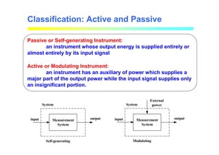 Classification: Active and Passive
Passive or Self-generating Instrument:
an instrument whose output energy is supplied entirely or
almost entirely by its input signal
Active or Modulating Instrument:
an instrument has an auxiliary of power which supplies a
major part of the output power while the input signal supplies only
an insignificant portion.
input output
System
Self-generating
Measurement
System
input output
System
Modulating
Measurement
System
External
power
 