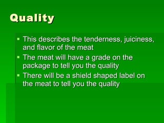 Quality This describes the tenderness, juiciness, and flavor of the meat The meat will have a grade on the package to tell you the quality There will be a shield shaped label on the meat to tell you the quality 