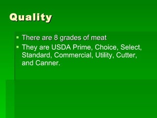 Quality There are 8 grades of meat They are USDA Prime, Choice, Select, Standard, Commercial, Utility, Cutter, and Canner. 