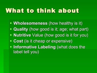 What to think about Wholesomeness  (how healthy is it) Quality  (how good is it; age; what part) Nutritive  Value (how good is it for you) Cost  (is it cheap or expensive) Informative Labeling  (what does the label tell you) 
