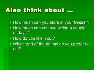 Also think about …  How much can you store in your freezer? How much can you use within a couple of days? How do you like it cut? Which part of the animal do you prefer to eat? 