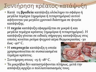 Συντιρθςθ κρζατοσ-κατάψυξθ
 Κατϊ τη βραδεύα κατϊψυξη ολόκληρο το ςφϊγιο ό
μεγϊλα τεμϊχια (ημιμόρια ό τεταρτημόρια) αυτού
αφόνονται για μεγϊλο χρονικό διϊςτημα ςε ψυγεύα
κατϊψυξησ.
 Η ταχεύα κατϊψυξη εφαρμόζεται ςε μικρϊ ό και
μεγϊλα τεμϊχια κρϋατοσ (ημιμόρια ό τεταρτημόρια). Η
κατϊψυξη γύνεται ςε ειδικϋσ ςόραγγεσ καταψύξεωσ ςτισ
οπούεσ κινεύται ρεύμα ψυχρού αϋρα θερμοκραςύασ -30
ϋωσ -40ο C.
 Η υπερταχεύα κατϊψυξη η οπούα
χρηςιμοποιεύται ςε ςυςκευαςμϋνα
τεμϊχια κρϋατοσ.
 ΢υντόρηςη ςτουσ -15 ό -18ο C.
 Σα μικρόβια δεν καταςτρϋφονται πλόρωσ, μετϊ την
απόψυξη αρχύζει ο πολλαπλαςιαςμόσ τουσ.
 