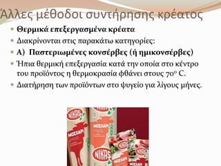 Άλλεσ μζκοδοι ςυντιρθςθσ κρζατοσ
 Θερμικϊ επεξεργαςμϋνα κρϋατα
 Διακρύνονται ςτισ παρακϊτω κατηγορύεσ:
 Α) Παςτεριωμϋνεσ κονςϋρβεσ (ό ημικονςϋρβεσ)
 Ήπια θερμικό επεξεργαςύα κατϊ την οπούα ςτο κϋντρο
του προώόντοσ η θερμοκραςύα φθϊνει ςτουσ 70ο C.
 Διατόρηςη των προώόντων ςτο ψυγεύο για λύγουσ μόνεσ.
 