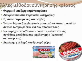 Άλλεσ μζκοδοι ςυντιρθςθσ κρζατοσ
 Θερμικϊ επεξεργαςμϋνα κρϋατα
 Διακρύνονται ςτισ παρακϊτω κατηγορύεσ:
 Β) Αποςτειρωμϋνεσ κονςϋρβεσ
 Έντονη θερμικό επεξεργαςύα με ςκοπό να καταςτραφεύ το
ςύνολο των μικροβύων και των ςπορύων τουσ.
 Να παραχθεύ προώόν ςταθερό κϊτω από κανονικϋσ
ςυνθόκεσ αποθόκευςησ και διανομόσ (εμπορικό
αποςτεύρωςη).
 Διατόρηςη ςε ξηρό και δροςερό χώρο.
 