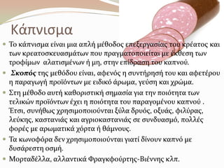 Κάπνιςμα
 Σο κϊπνιςμα εύναι μια απλό μϋθοδοσ επεξεργαςύασ του κρϋατοσ και
των κρεατοςκευαςμϊτων που πραγματοποιεύται με ϋκθεςη των
τροφύμων αλατιςμϋνων ό μη, ςτην επύδραςη του καπνού.
 Σκοπόσ τησ μεθόδου εύναι, αφενόσ η ςυντόρηςό του και αφετϋρου
η παραγωγό προώόντων με ειδικό ϊρωμα, γεύςη και χρώμα.
 ΢τη μϋθοδο αυτό καθοριςτικό ςημαςύα για την ποιότητα των
τελικών προώόντων ϋχει η ποιότητα του παραγομϋνου καπνού .
Έτςι, ςυνόθωσ χρηςιμοποιούνται ξύλα δρυόσ, οξυϊσ, φιλύρασ,
λεύκησ, καςτανιϊσ και αγριοκαςτανιϊσ ςε ςυνδυαςμό, πολλϋσ
φορϋσ με αρωματικϊ χόρτα ό θϊμνουσ.
 Σα κωνοφόρα δεν χρηςιμοποιούνται γιατύ δύνουν καπνό με
δυςϊρεςτη οςμό.
 Μορταδϋλλα, αλλαντικϊ Υραγκφούρτησ-Βιϋννησ κλπ.
 