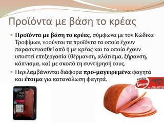 Προϊόντα με βάςθ το κρζασ
 Προώόντα με βϊςη το κρϋασ, ςύμφωνα με τον Κώδικα
Σροφύμων, νοούνται τα προώόντα τα οπούα ϋχουν
παραςκευαςθεύ από ό με κρϋασ και τα οπούα ϋχουν
υποςτεύ επεξεργαςύα (θϋρμανςη, αλϊτιςμα, ξόρανςη,
κϊπνιςμα, κα) με ςκοπό τη ςυντόρηςό τουσ.
 Περιλαμβϊνονται διϊφορα προ-μαγειρεμϋνα φαγητϊ
και ϋτοιμα για κατανϊλωςη φαγητϊ.
 