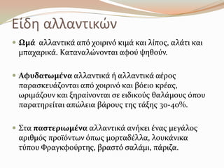 Είδθ αλλαντικϊν
 Ωμϊ αλλαντικϊ από χοιρινό κιμϊ και λύποσ, αλϊτι και
μπαχαρικϊ. Καταναλώνονται αφού ψηθούν.
 Αφυδατωμϋνα αλλαντικϊ ό αλλαντικϊ αϋροσ
παραςκευϊζονται από χοιρινό και βόειο κρϋασ,
ωριμϊζουν και ξηραύνονται ςε ειδικούσ θαλϊμουσ όπου
παρατηρεύται απώλεια βϊρουσ τησ τϊξησ 30-40%.
 ΢τα παςτεριωμϋνα αλλαντικϊ ανόκει ϋνασ μεγϊλοσ
αριθμόσ προώόντων όπωσ μορταδϋλλα, λουκϊνικα
τύπου Υραγκφούρτησ, βραςτό ςαλϊμι, πϊριζα.
 