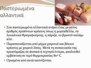 Παςτεριωμζνα
αλλαντικά
 ΢τα παςτεριωμϋνα αλλαντικϊ ανόκει ϋνασ μεγϊλοσ
αριθμόσ προώόντων κρϋατοσ όπωσ η μορταδϋλλα, τα
λουκϊνικα Υραγκφούρτησ, η πϊριζα, το βραςτό ςαλϊμι
κλπ.
 Παραςκευϊζονται από μύγμα χοιρινού και βόειου
κρϋατοσ με χοιρινό λύποσ. Μετϊ τη ςυςκευαςύα τησ
κρεατόμαζασ ςε φυςικϊ ό τεχνητϊ ϋντερα, ακολουθεύ
εμβϊπτιςη ςε νερό θερμοκραςύασ 80ο C.
 Οριςμϋνα από αυτϊ καπνύζονται.
 