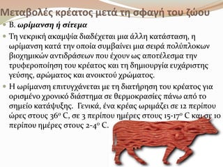 Μεταβολές κρέατος μετά τη σφαγθ του ζώου
 Β. ωρύμανςη ό ςύτεμα
 Ση νεκρικό ακαμψύα διαδϋχεται μια ϊλλη κατϊςταςη, η
ωρύμανςη κατϊ την οπούα ςυμβαύνει μια ςειρϊ πολύπλοκων
βιοχημικών αντιδρϊςεων που ϋχουν ωσ αποτϋλεςμα την
τρυφεροπούηςη του κρϋατοσ και τη δημιουργύα ευχϊριςτησ
γεύςησ, αρώματοσ και ανοικτού χρώματοσ.
 Η ωρύμανςη επιτυγχϊνεται με τη διατόρηςη του κρϋατοσ για
οριςμϋνο χρονικό διϊςτημα ςε θερμοκραςύεσ πϊνω από το
ςημεύο κατϊψυξησ. Γενικϊ, ϋνα κρϋασ ωριμϊζει ςε 12 περύπου
ώρεσ ςτουσ 36ο C, ςε 3 περύπου ημϋρεσ ςτουσ 15-17ο C και ςε 10
περύπου ημϋρεσ ςτουσ 2-4ο C.
 