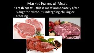 Market Forms of Meat
• Fresh Meat – this is meat immediately after
slaughter, without undergoing chilling or
freezing.
 
