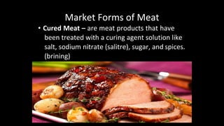 Market Forms of Meat
• Cured Meat – are meat products that have
been treated with a curing agent solution like
salt, sodium nitrate (salitre), sugar, and spices.
(brining)
 