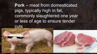 Pork – meat from domesticated
pigs, typically high in fat,
commonly slaughtered one year
or less of age to ensure tender
cuts
 