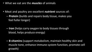 • What we eat are the muscles of animals
• Meat and poultry are excellent nutrient sources of:
– Protein (builds and repairs body tissue, makes you
feel fuller longer)
– Iron (helps carry oxygen to body tissues through
blood, helps produce energy)
– B vitamins (support metabolism, maintain healthy skin and
muscle tone, enhance immune system function, promote cell
growth)
 