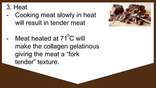 3. Heat
- Cooking meat slowly in heat
will result in tender meat
- Meat heated at 71 C will
make the collagen gelatinous
giving the meat a “fork
tender” texture.
 