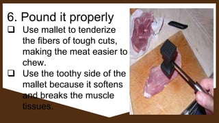 6. Pound it properly
 Use mallet to tenderize
the fibers of tough cuts,
making the meat easier to
chew.
 Use the toothy side of the
mallet because it softens
and breaks the muscle
tissues.
 