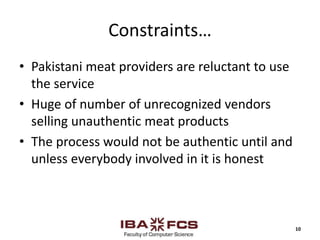 Constraints…
• Pakistani meat providers are reluctant to use
the service
• Huge of number of unrecognized vendors
selling unauthentic meat products
• The process would not be authentic until and
unless everybody involved in it is honest
10
 