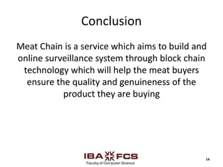 Conclusion
Meat Chain is a service which aims to build and
online surveillance system through block chain
technology which will help the meat buyers
ensure the quality and genuineness of the
product they are buying
14
 