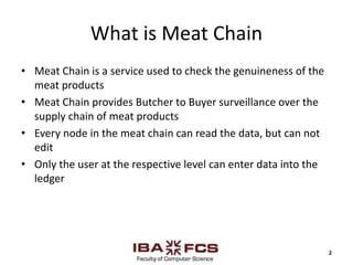 What is Meat Chain
• Meat Chain is a service used to check the genuineness of the
meat products
• Meat Chain provides Butcher to Buyer surveillance over the
supply chain of meat products
• Every node in the meat chain can read the data, but can not
edit
• Only the user at the respective level can enter data into the
ledger
2
 