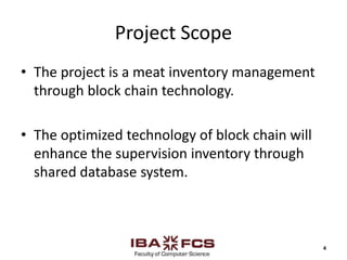 Project Scope
• The project is a meat inventory management
through block chain technology.
• The optimized technology of block chain will
enhance the supervision inventory through
shared database system.
4
 