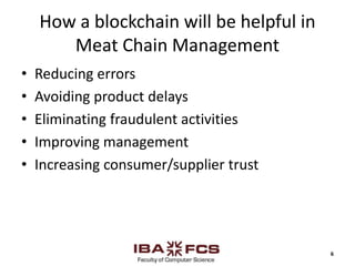 How a blockchain will be helpful in
Meat Chain Management
• Reducing errors
• Avoiding product delays
• Eliminating fraudulent activities
• Improving management
• Increasing consumer/supplier trust
6
 