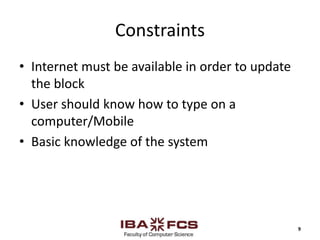 Constraints
• Internet must be available in order to update
the block
• User should know how to type on a
computer/Mobile
• Basic knowledge of the system
9
 