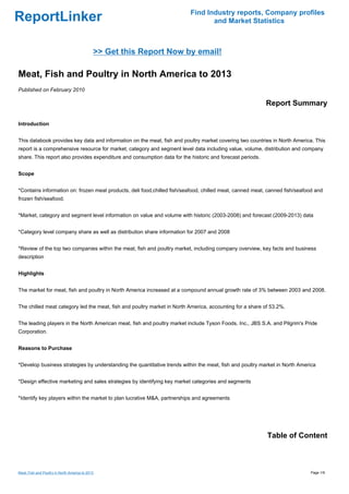 Find Industry reports, Company profiles
ReportLinker                                                                     and Market Statistics



                                              >> Get this Report Now by email!

Meat, Fish and Poultry in North America to 2013
Published on February 2010

                                                                                                           Report Summary

Introduction


This databook provides key data and information on the meat, fish and poultry market covering two countries in North America. This
report is a comprehensive resource for market, category and segment level data including value, volume, distribution and company
share. This report also provides expenditure and consumption data for the historic and forecast periods.


Scope


*Contains information on: frozen meat products, deli food,chilled fish/seafood, chilled meat, canned meat, canned fish/seafood and
frozen fish/seafood.


*Market, category and segment level information on value and volume with historic (2003-2008) and forecast (2009-2013) data


*Category level company share as well as distribution share information for 2007 and 2008


*Review of the top two companies within the meat, fish and poultry market, including company overview, key facts and business
description


Highlights


The market for meat, fish and poultry in North America increased at a compound annual growth rate of 3% between 2003 and 2008.


The chilled meat category led the meat, fish and poultry market in North America, accounting for a share of 53.2%.


The leading players in the North American meat, fish and poultry market include Tyson Foods, Inc., JBS S.A. and Pilgrim's Pride
Corporation.


Reasons to Purchase


*Develop business strategies by understanding the quantitative trends within the meat, fish and poultry market in North America


*Design effective marketing and sales strategies by identifying key market categories and segments


*Identify key players within the market to plan lucrative M&A, partnerships and agreements




                                                                                                           Table of Content



Meat, Fish and Poultry in North America to 2013                                                                             Page 1/9
 