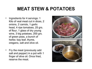 MEAT STEW & POTATOES Ingredients  for 4 servings: 1 Kilo of veal meat cut in dices, 2 onions, 2 carrots, 1 garlic head, 4 ripe tomatoes, 25 grs. of flour, 1 glass of dry young wine, 3 big potatoes, 200 grs. of green peas, a bunch of herbs: bay leaf, thyme, oregano, salt and olive oil. Fry the meat (previously add salt and pepper) in a pot with 1 finger of olive oil. Once fried, reserve the meat. 