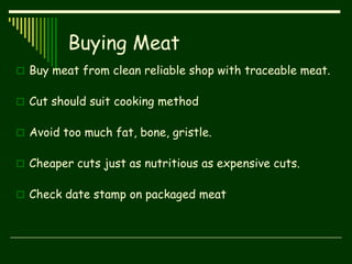 Buying Meat
 Buy meat from clean reliable shop with traceable meat.
 Cut should suit cooking method
 Avoid too much fat, bone, gristle.
 Cheaper cuts just as nutritious as expensive cuts.
 Check date stamp on packaged meat
 