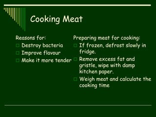Cooking Meat
Reasons for:
 Destroy bacteria
 Improve flavour
 Make it more tender
Preparing meat for cooking:
 If frozen, defrost slowly in
fridge.
 Remove excess fat and
gristle, wipe with damp
kitchen paper.
 Weigh meat and calculate the
cooking time
 