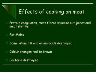 Effects of cooking on meat
 Protein coagulates, meat fibres squeeze out juices and
meat shrinks
 Fat Melts
 Some vitamin B and amino acids destroyed
 Colour changes red to brown
 Bacteria destroyed
 