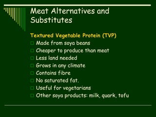 Meat Alternatives and
Substitutes
Textured Vegetable Protein (TVP)
 Made from soya beans
 Cheaper to produce than meat
 Less land needed
 Grows in any climate
 Contains fibre
 No saturated fat.
 Useful for vegetarians
 Other soya products: milk, quark, tofu
 