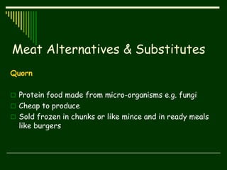 Meat Alternatives & Substitutes
Quorn
 Protein food made from micro-organisms e.g. fungi
 Cheap to produce
 Sold frozen in chunks or like mince and in ready meals
like burgers
 
