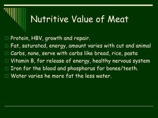 Nutritive Value of Meat
 Protein, HBV, growth and repair.
 Fat, saturated, energy, amount varies with cut and animal
 Carbs, none, serve with carbs like bread, rice, pasta
 Vitamin B, for release of energy, healthy nervous system
 Iron for the blood and phosphorus for bones/teeth.
 Water varies he more fat the less water.
 