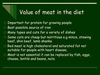 Value of meat in the diet
 Important for protein for growing people
 Best possible source of iron
 Many types and cuts for a variety of dishes
 Some cuts are cheap but nutritious e.g mince, stewing
beef, shin beef, lamb shanks.
 Red meat is high cholesterol and saturated fat not
suitable for people with heart disease.
 Meat is not essential it can be replaced by fish, eggs,
cheese, lentils and beans, nuts.
 