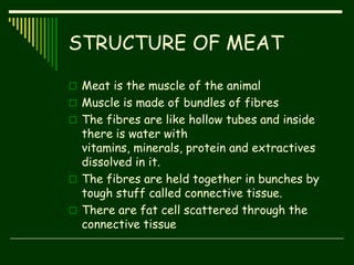 STRUCTURE OF MEAT
 Meat is the muscle of the animal
 Muscle is made of bundles of fibres
 The fibres are like hollow tubes and inside
there is water with
vitamins, minerals, protein and extractives
dissolved in it.
 The fibres are held together in bunches by
tough stuff called connective tissue.
 There are fat cell scattered through the
connective tissue
 