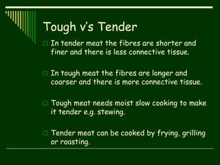 Tough v’s Tender
 In tender meat the fibres are shorter and
finer and there is less connective tissue.
 In tough meat the fibres are longer and
coarser and there is more connective tissue.
 Tough meat needs moist slow cooking to make
it tender e.g. stewing.
 Tender meat can be cooked by frying, grilling
or roasting.
 