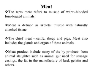 Meat
The term meat refers to muscle of warm-blooded
four-legged animals.
Meat is defined as skeletal muscle with naturally
attached tissue.
The chief meat - cattle, sheep and pigs. Meat also
includes the glands and organ of these animals.
Meat product include many of the by-products from
animal slaughter such as animal gut used for sausage
casings, the fat in the manufacture of lard, gelatin and
others.
 