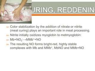  Color stabilization by the addition of nitrate or nitrite
(meat curing) plays an important role in meat processing.
 Nitrite initially oxidizes myoglobin to metmyoglobin:
 Mb+NO2
-→MMb++NO
 The resulting NO forms bright-red, highly stable
complexes with Mb and MMb+, MbNO and MMb+NO
 