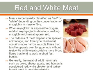  Meat can be broadly classified as "red" or
"white" depending on the concentration of
myoglobin in muscle fibre.
 When myoglobin is exposed to oxygen,
reddish oxymyoglobin develops, making
myoglobin-rich meat appear red.
 The redness of meat depends on species,
animal age, and fibre type: Red meat
contains more narrow muscle fibres that
tend to operate over long periods without
rest,while white meat contains more broad
fibres that tend to work in short fast
bursts.
 Generally, the meat of adult mammals
such as cows, sheep, goats, and horses is
considered red, while chicken and turkey
 