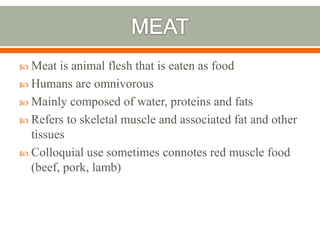  Meat is animal flesh that is eaten as food
 Humans are omnivorous
 Mainly composed of water, proteins and fats
 Refers to skeletal muscle and associated fat and other
tissues
 Colloquial use sometimes connotes red muscle food
(beef, pork, lamb)
 