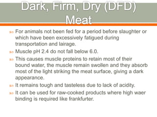  For animals not been fed for a period before slaughter or
which have been excessively fatigued during
transportation and lairage.
 Muscle pH 2.4 do not fall below 6.0.
 This causes muscle proteins to retain most of their
bound water, the muscle remain swollen and they absorb
most of the light striking the meat surface, giving a dark
appearance.
 It remains tough and tasteless due to lack of acidity.
 It can be used for raw-cooked products where high waer
binding is required like frankfurter.
 