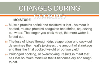  Muscle proteins shrink and moisture is lost - As meat is
heated, muscle proteins coagulate and shrink, squeezing
out water. The longer you cook meat, the more water is
forced out.
 The loss of juices through drip, evaporation and cook-out
determines the meat’s juiciness, the amount of shrinkage
and thus the final cooked weight or portion yield.
 Prolonged cooking, or overcooking, results in meat that
has lost so much moisture that it becomes dry and tough
to eat.
MOISTURE
 