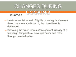  Heat causes fat to melt. Slightly browning fat develops
flavor, the more you brown it, the more flavor is
developed.
 Browning the outer, lean surface of meat, usually at a
fairly high temperature, develops flavor and color
through caramelisation.
FLAVORS
 