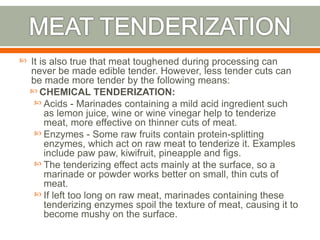  It is also true that meat toughened during processing can
never be made edible tender. However, less tender cuts can
be made more tender by the following means:
 CHEMICAL TENDERIZATION:
 Acids - Marinades containing a mild acid ingredient such
as lemon juice, wine or wine vinegar help to tenderize
meat, more effective on thinner cuts of meat.
 Enzymes - Some raw fruits contain protein-splitting
enzymes, which act on raw meat to tenderize it. Examples
include paw paw, kiwifruit, pineapple and figs.
 The tenderizing effect acts mainly at the surface, so a
marinade or powder works better on small, thin cuts of
meat.
 If left too long on raw meat, marinades containing these
tenderizing enzymes spoil the texture of meat, causing it to
become mushy on the surface.
 