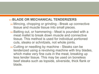  BLADE OR MECHANICAL TENDERIZERS
 Mincing, chopping or grinding - Break up connective
tissue and muscle tissue into small pieces.
 Batting out, or hammering - Meat is pounded with a
meat mallet to break down muscle and connective
tissue. This method is used for individual portioned
cuts, steaks or schnitzels, not whole joints.
 Cutting or needling by machine - Steaks can be
tenderized using a revolving machine with tiny blades,
which make very fine cuts in the meat, breaking up
less tender tissue. This may be used on boneless
beef steaks such as topside, silverside, thick flank or
blade.
 