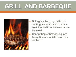  Grilling is a fast, dry method of
cooking tender cuts with radiant
heat directed from below or above
the meat.
 Char-grilling or barbecuing, and
fan-grilling are variations on this
method.
 
