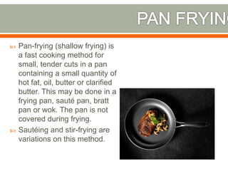  Pan-frying (shallow frying) is
a fast cooking method for
small, tender cuts in a pan
containing a small quantity of
hot fat, oil, butter or clarified
butter. This may be done in a
frying pan, sauté pan, bratt
pan or wok. The pan is not
covered during frying.
 Sautéing and stir-frying are
variations on this method.
 